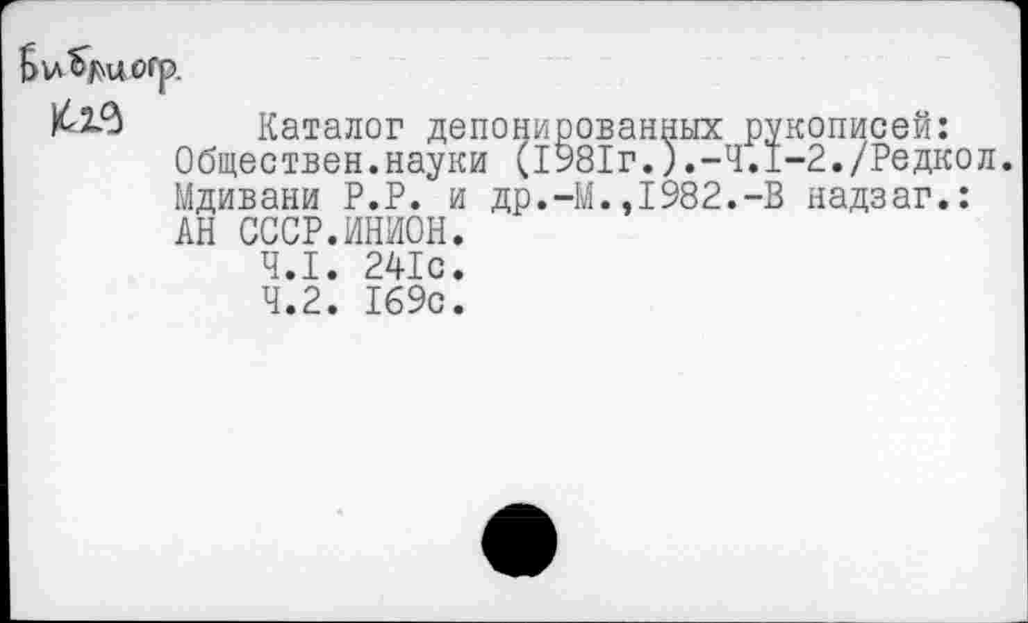 ﻿
Каталог депонированных рукописей: Обществен.науки (1981г.).-4.1-2./Редкой Мдивани Р.Р. и др.-М.,1982.-В надзаг.: АН СССР.ИНИОН.
4.1.	241с.
4.2.	169с.